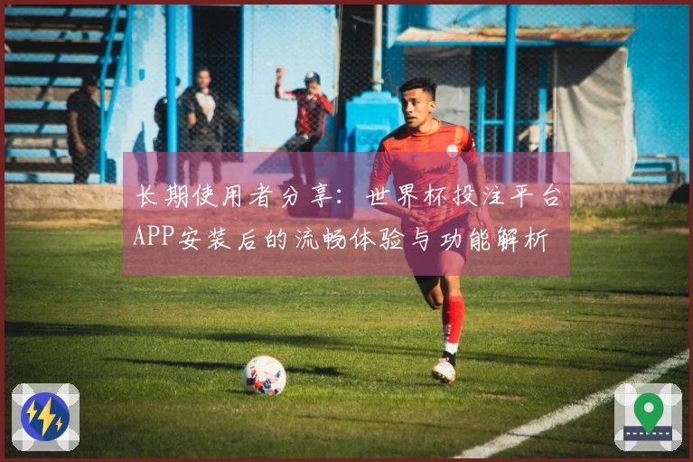 长期使用者分享：世界杯投注平台APP安装后的流畅体验与功能解析